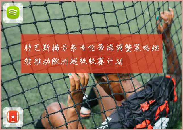 特巴斯揭示弗洛伦蒂诺调整策略继续推动欧洲超级联赛计划