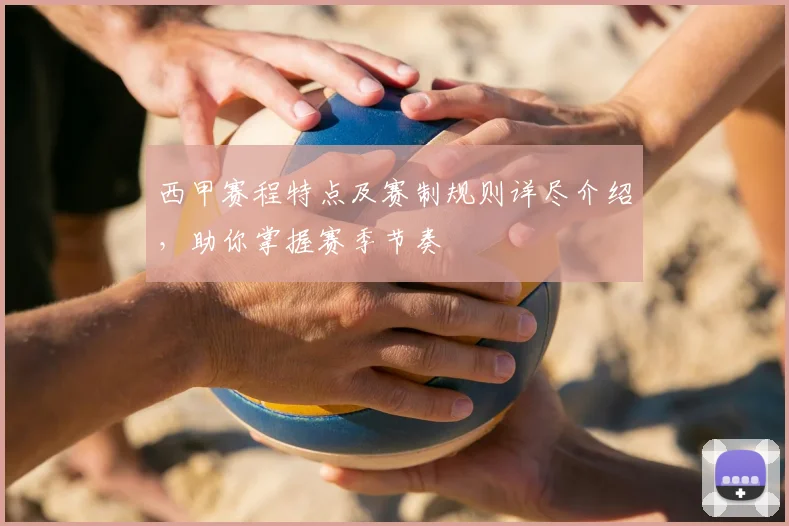 西甲赛程特点及赛制规则详尽介绍,助你掌握赛季节奏