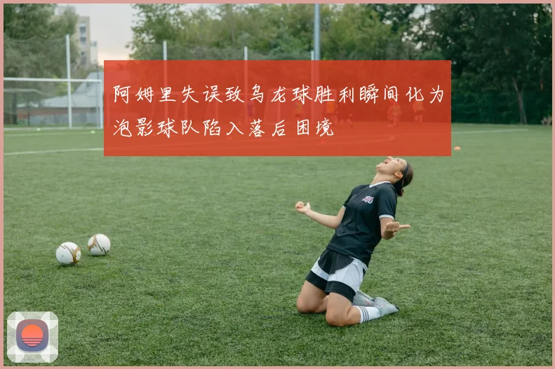 阿姆里失误致乌龙球胜利瞬间化为泡影球队陷入落后困境