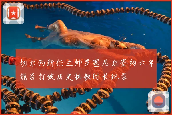 切尔西新任主帅罗塞尼尔签约六年能否打破历史执教时长纪录
