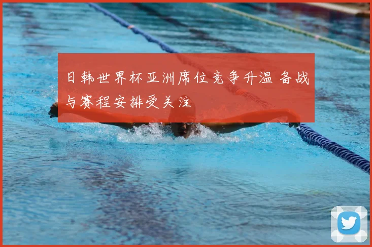 日韩世界杯亚洲席位竞争升温 备战与赛程安排受关注