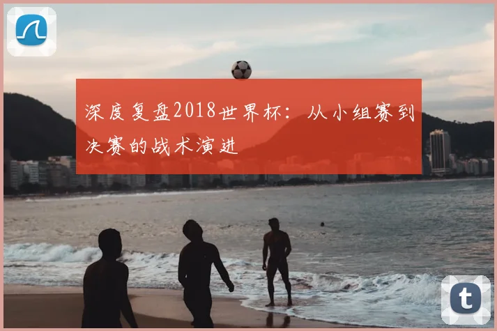 深度复盘2018世界杯:从小组赛到决赛的战术演进