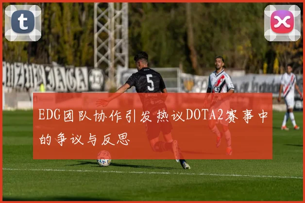 EDG团队协作引发热议DOTA2赛事中的争议与反思