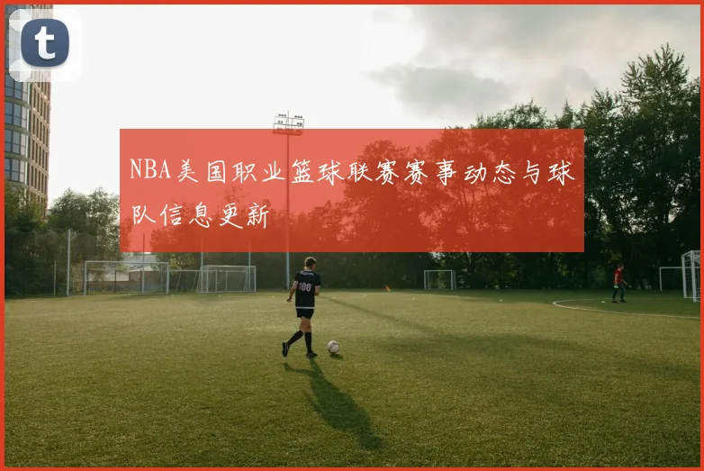 NBA美国职业篮球联赛赛事动态与球队信息更新